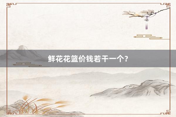 鲜花花篮价钱若干一个？